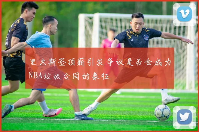 里夫斯签顶薪引发争议是否会成为NBA垃圾合同的象征
