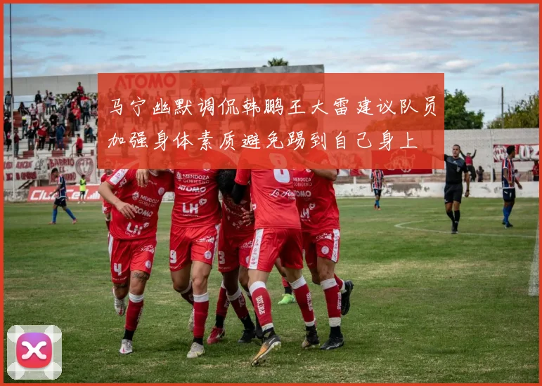 马宁幽默调侃韩鹏王大雷建议队员加强身体素质避免踢到自己身上