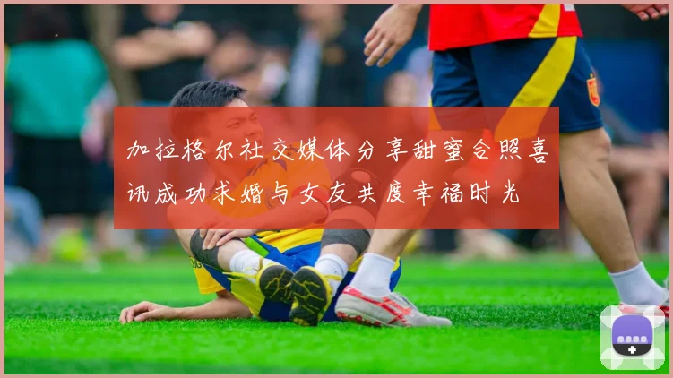 加拉格尔社交媒体分享甜蜜合照喜讯成功求婚与女友共度幸福时光