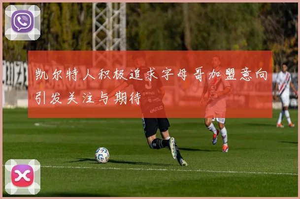 凯尔特人积极追求字母哥加盟意向引发关注与期待
