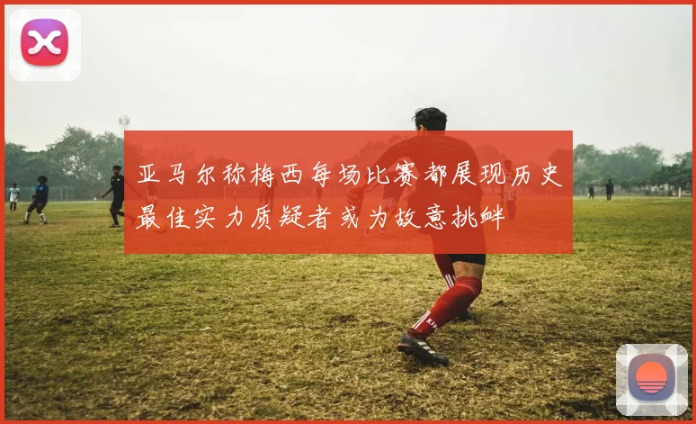亚马尔称梅西每场比赛都展现历史最佳实力质疑者或为故意挑衅