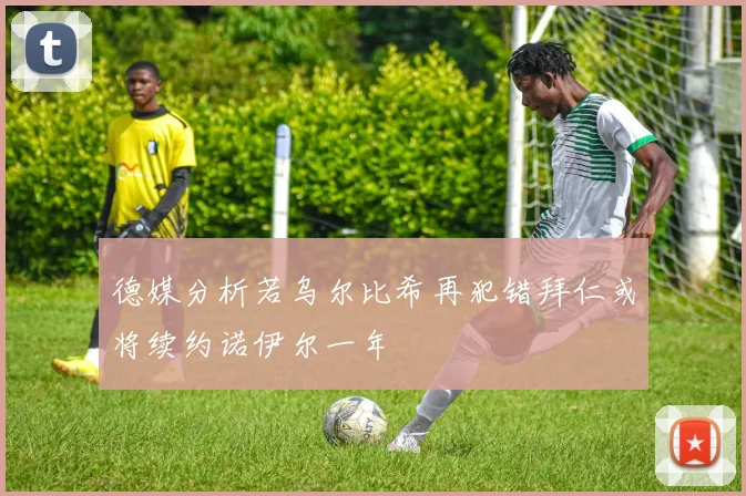 德媒分析若乌尔比希再犯错拜仁或将续约诺伊尔一年
