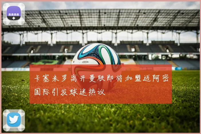 卡塞米罗离开曼联即将加盟迈阿密国际引发球迷热议