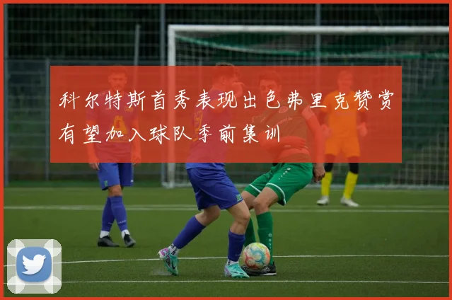 科尔特斯首秀表现出色弗里克赞赏有望加入球队季前集训