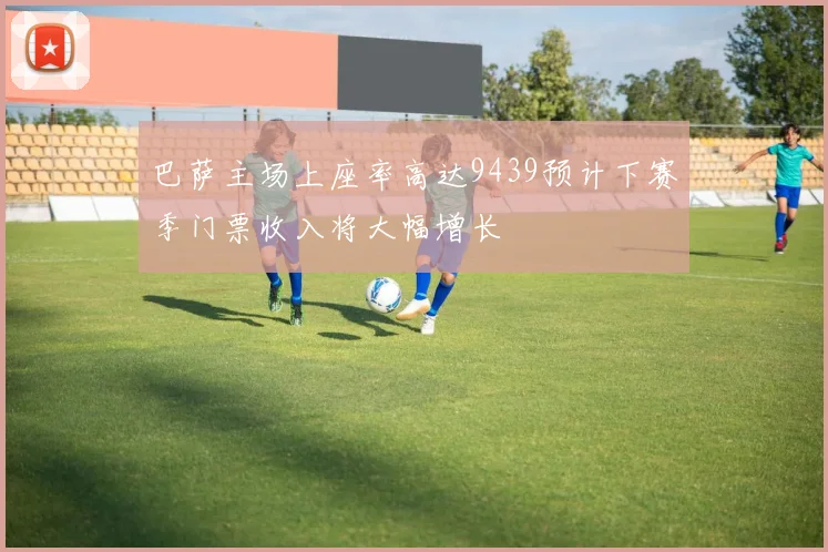 巴萨主场上座率高达9439预计下赛季门票收入将大幅增长