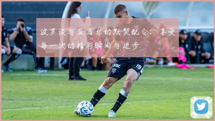 波罗谈与亚马尔的默契配合：享受每一次的精彩瞬间与进步