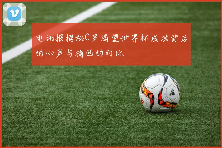 电讯报揭秘C罗渴望世界杯成功背后的心声与梅西的对比