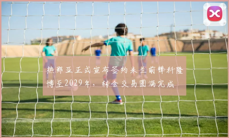 热那亚正式宣布签约米兰前锋科隆博至2029年，转会交易圆满完成