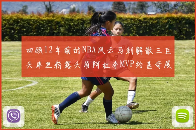 回顾12年前的NBA风云马刺解散三巨头库里崭露头角阿杜夺MVP约基奇展现天赋