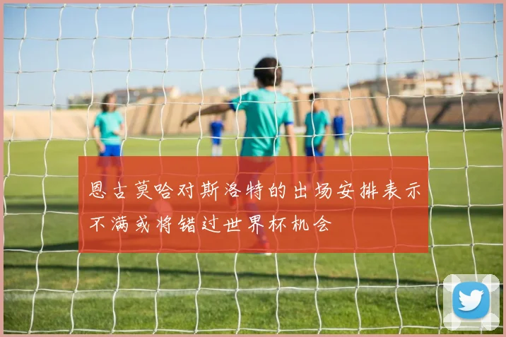 恩古莫哈对斯洛特的出场安排表示不满或将错过世界杯机会
