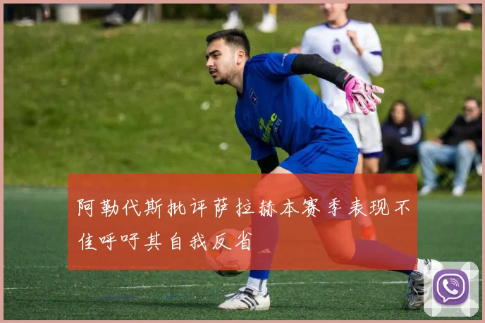 阿勒代斯批评萨拉赫本赛季表现不佳呼吁其自我反省