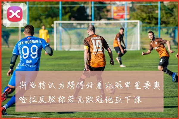 斯洛特认为踢得好看比冠军重要奥哈拉反驳称若无欧冠他应下课
