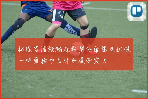 拓媒寄语杨瀚森希望他能像克林根一样勇猛冲击对手展现实力