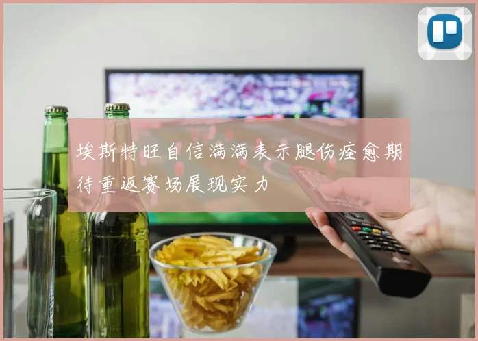 埃斯特旺自信满满表示腿伤痊愈期待重返赛场展现实力