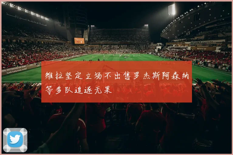 维拉坚定立场不出售罗杰斯阿森纳等多队追逐无果