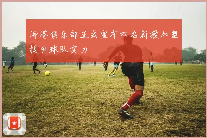 海港俱乐部正式宣布四名新援加盟提升球队实力