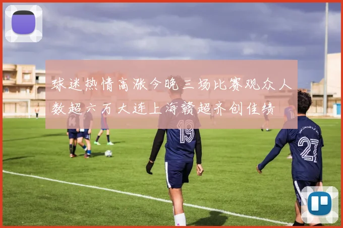球迷热情高涨今晚三场比赛观众人数超六万大连上海赣超齐创佳绩