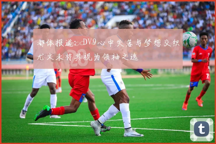 都体报道：DV9心中失落与梦想交织尤文未将其视为领袖之选