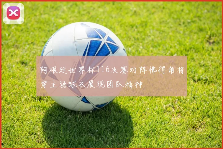 阿根廷世界杯116决赛对阵佛得角将穿主场球衣展现团队精神